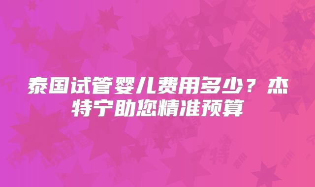 泰国试管婴儿费用多少？杰特宁助您精准预算