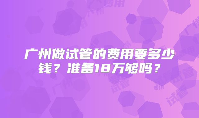广州做试管的费用要多少钱？准备18万够吗？