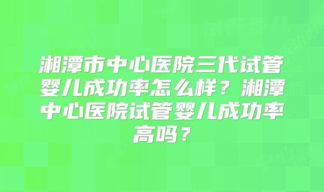 湘潭市中心医院三代试管婴儿成功率怎么样？湘潭中心医院试管婴儿成功率高吗？