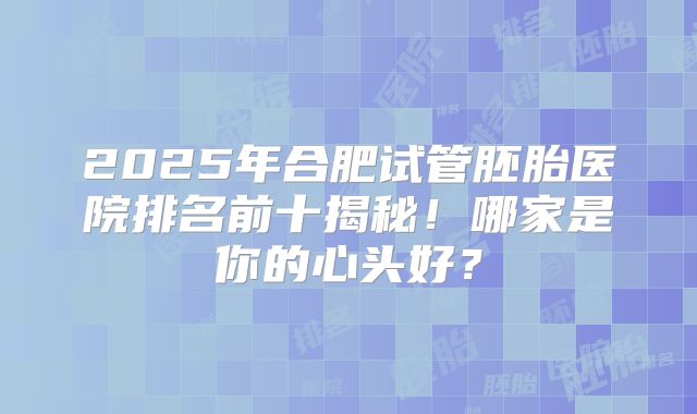 2025年合肥试管胚胎医院排名前十揭秘！哪家是你的心头好？