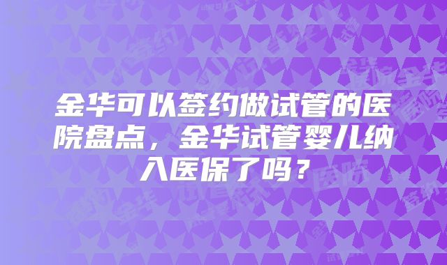 金华可以签约做试管的医院盘点，金华试管婴儿纳入医保了吗？