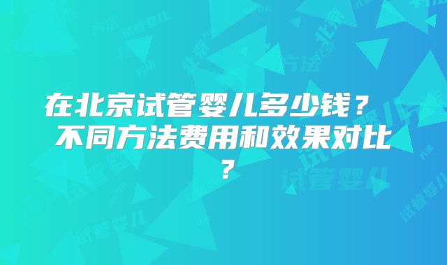 在北京试管婴儿多少钱？ 不同方法费用和效果对比？