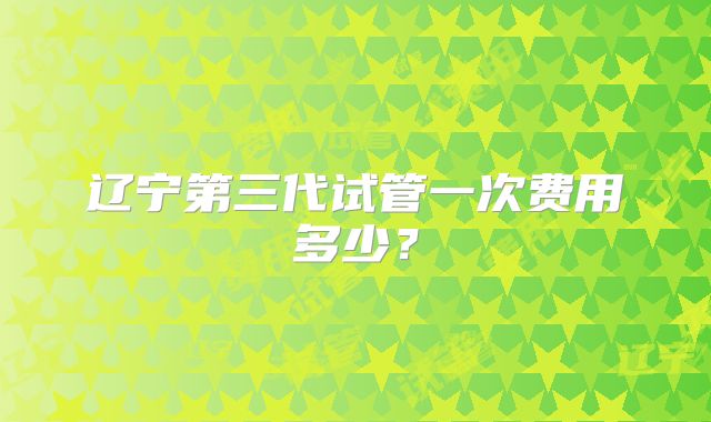 辽宁第三代试管一次费用多少？