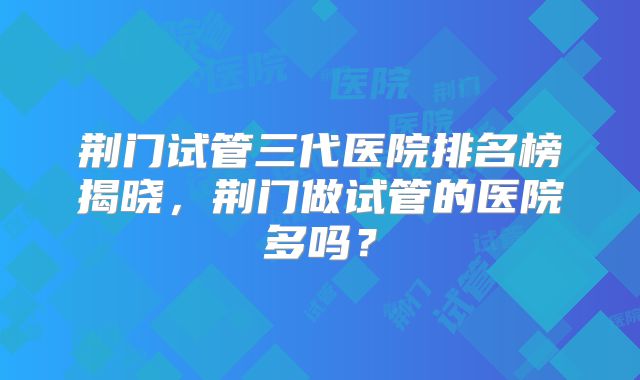 荆门试管三代医院排名榜揭晓，荆门做试管的医院多吗？