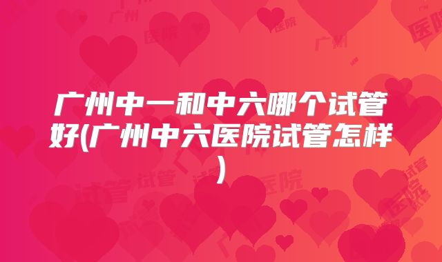 广州中一和中六哪个试管好(广州中六医院试管怎样)