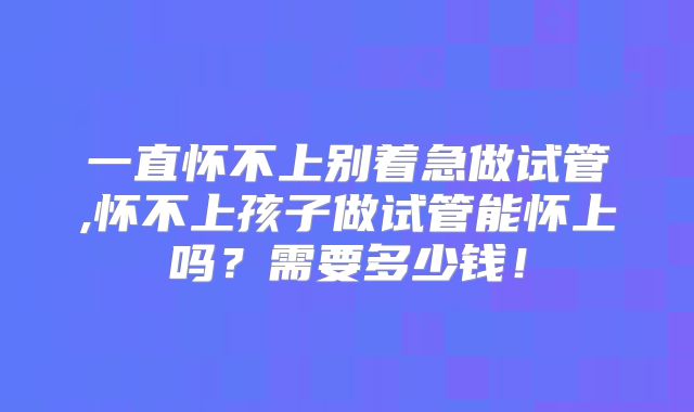 一直怀不上别着急做试管,怀不上孩子做试管能怀上吗?需要多少钱!