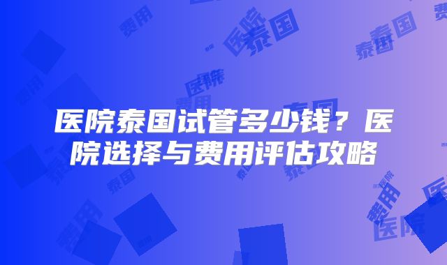 医院泰国试管多少钱?医院选择与费用评估攻略