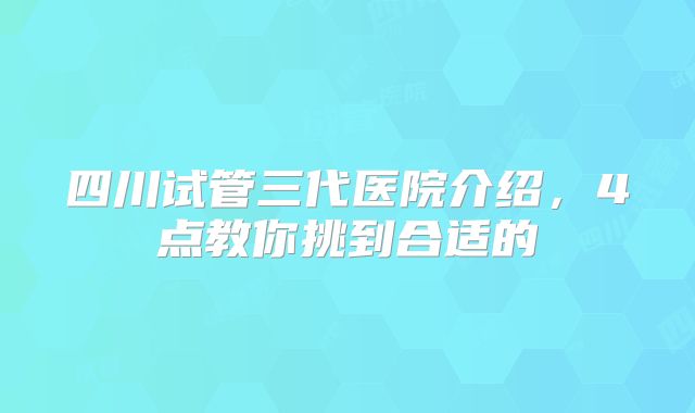 四川试管三代医院介绍，4点教你挑到合适的