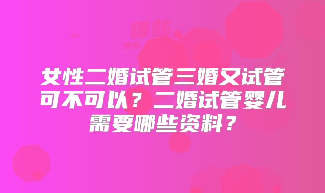 女性二婚试管三婚又试管可不可以？二婚试管婴儿需要哪些资料？