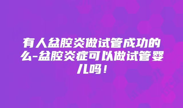 有人盆腔炎做试管成功的么-盆腔炎症可以做试管婴儿吗!