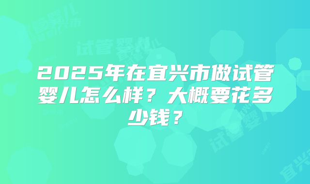 2025年在宜兴市做试管婴儿怎么样？大概要花多少钱？