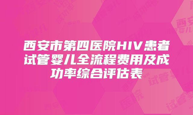 西安市第四医院HIV患者试管婴儿全流程费用及成功率综合评估表