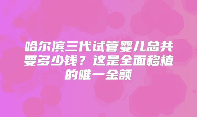 哈尔滨三代试管婴儿总共要多少钱?这是全面移植的唯一金额