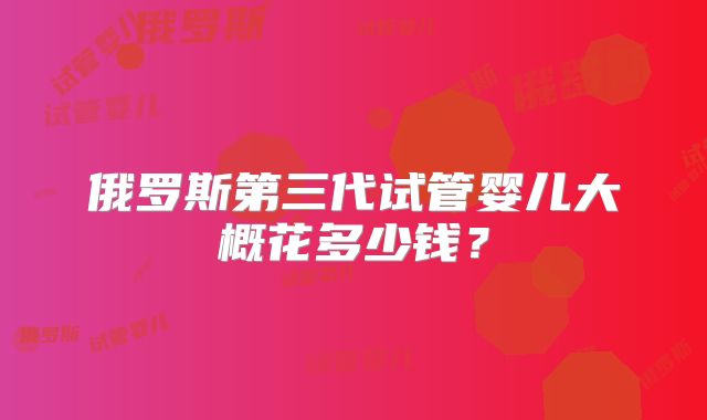 俄罗斯第三代试管婴儿大概花多少钱？