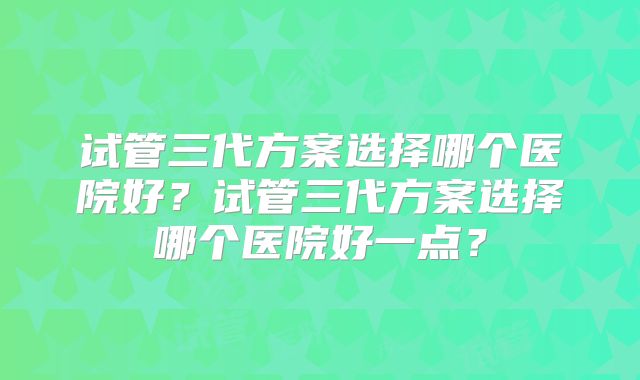 试管三代方案选择哪个医院好？试管三代方案选择哪个医院好一点？