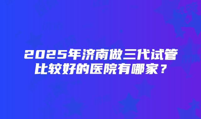 2025年济南做三代试管比较好的医院有哪家?