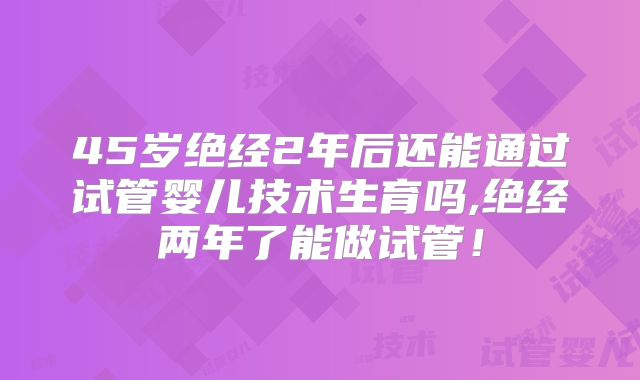 45岁绝经2年后还能通过试管婴儿技术生育吗,绝经两年了能做试管！