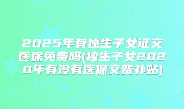 2025年有独生子女证交医保免费吗(独生子女2020年有没有医保交费补贴)