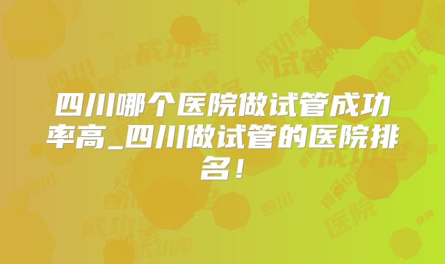 四川哪个医院做试管成功率高_四川做试管的医院排名！