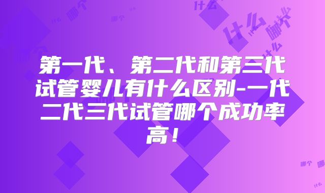 第一代、第二代和第三代试管婴儿有什么区别-一代二代三代试管哪个成功率高！