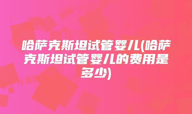 哈萨克斯坦试管婴儿(哈萨克斯坦试管婴儿的费用是多少)