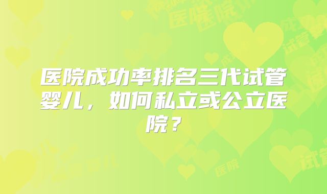 医院成功率排名三代试管婴儿,如何私立或公立医院?
