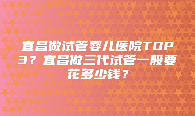宜昌做试管婴儿医院TOP3？宜昌做三代试管一般要花多少钱？