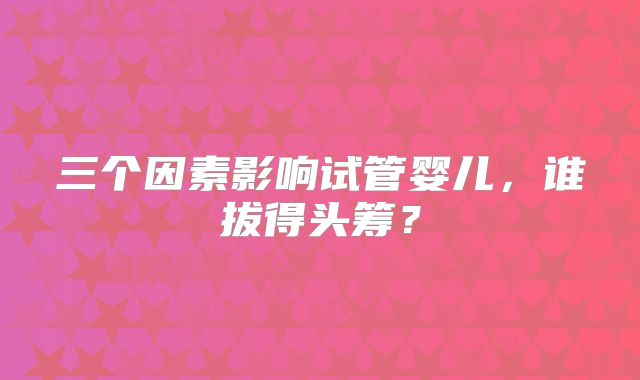 三个因素影响试管婴儿,谁拔得头筹?