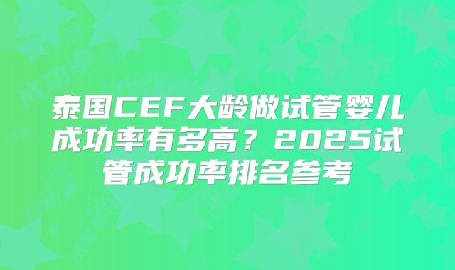 泰国CEF大龄做试管婴儿成功率有多高?2025试管成功率排名参考