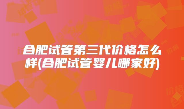 合肥试管第三代价格怎么样(合肥试管婴儿哪家好)