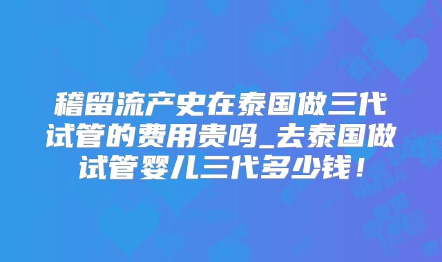 稽留流产史在泰国做三代试管的费用贵吗_去泰国做试管婴儿三代多少钱!