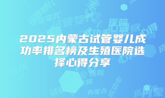 2025内蒙古试管婴儿成功率排名榜及生殖医院选择心得分享
