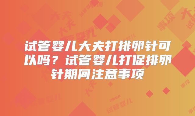 试管婴儿大夫打排卵针可以吗？试管婴儿打促排卵针期间注意事项