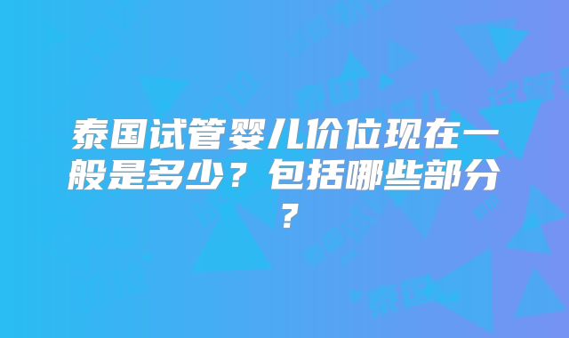 泰国试管婴儿价位现在一般是多少？包括哪些部分？