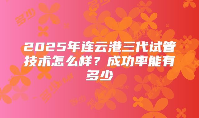 2025年连云港三代试管技术怎么样？成功率能有多少