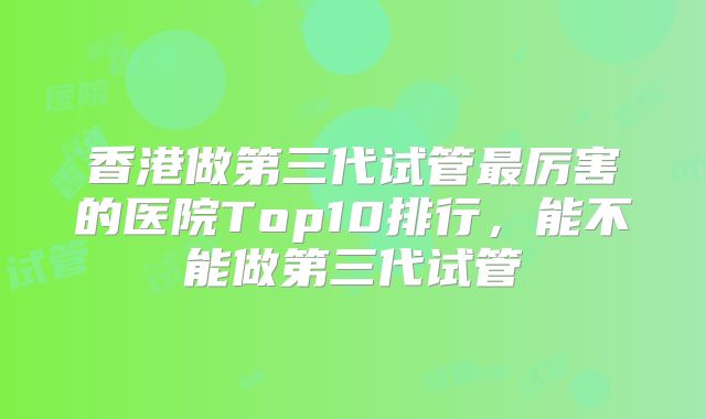 香港做第三代试管最厉害的医院Top10排行，能不能做第三代试管