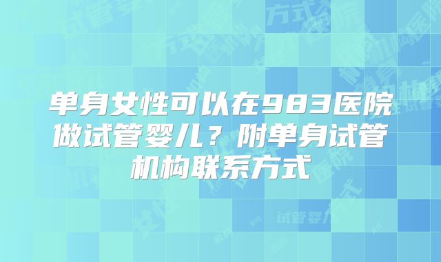 单身女性可以在983医院做试管婴儿？附单身试管机构联系方式