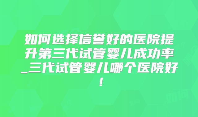 如何选择信誉好的医院提升第三代试管婴儿成功率_三代试管婴儿哪个医院好！