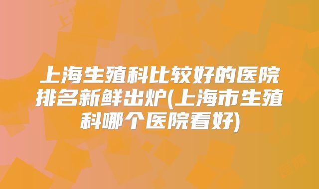 上海生殖科比较好的医院排名新鲜出炉(上海市生殖科哪个医院看好)