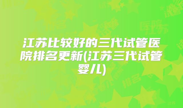 江苏比较好的三代试管医院排名更新(江苏三代试管婴儿)