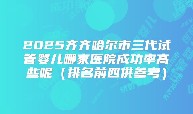 2025齐齐哈尔市三代试管婴儿哪家医院成功率高些呢（排名前四供参考）