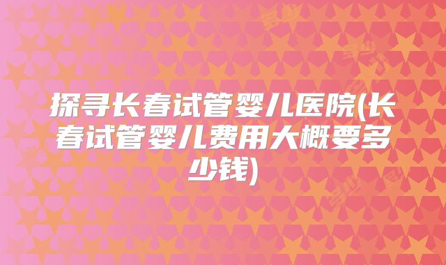 探寻长春试管婴儿医院(长春试管婴儿费用大概要多少钱)