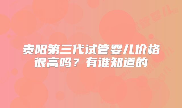 贵阳第三代试管婴儿价格很高吗？有谁知道的