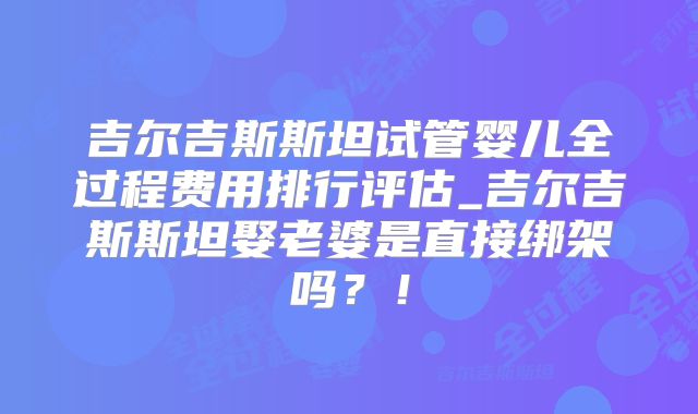 吉尔吉斯斯坦试管婴儿全过程费用排行评估_吉尔吉斯斯坦娶老婆是直接绑架吗?!