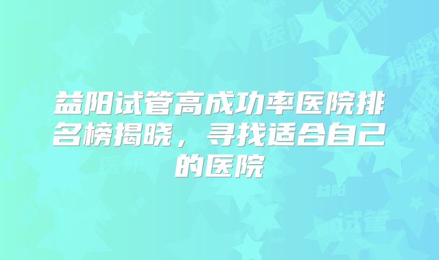 益阳试管高成功率医院排名榜揭晓，寻找适合自己的医院