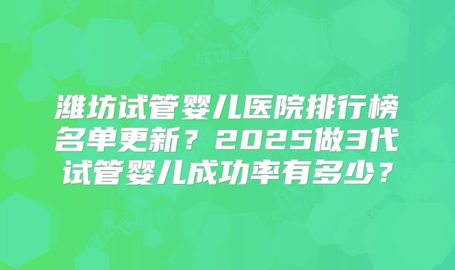 潍坊试管婴儿医院排行榜名单更新？2025做3代试管婴儿成功率有多少？