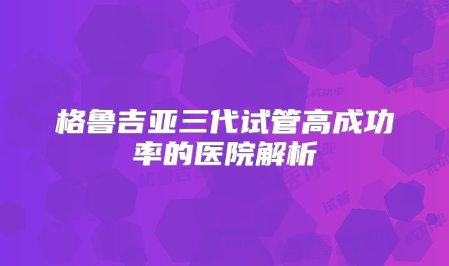 格鲁吉亚三代试管高成功率的医院解析