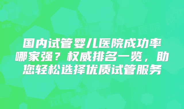 国内试管婴儿医院成功率哪家强？权威排名一览，助您轻松选择优质试管服务