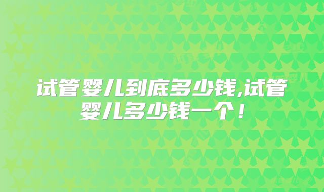试管婴儿到底多少钱,试管婴儿多少钱一个!
