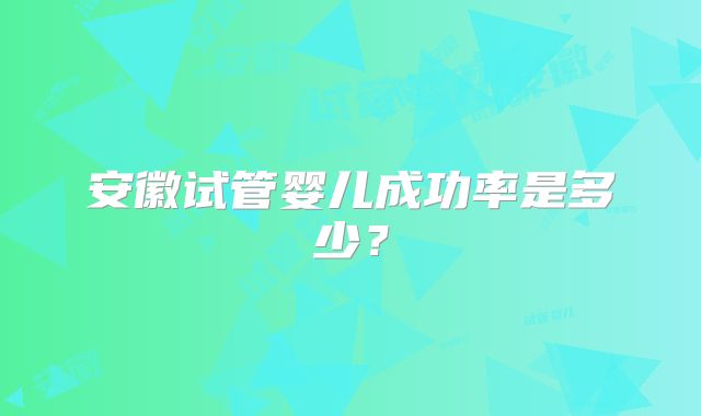 安徽试管婴儿成功率是多少？